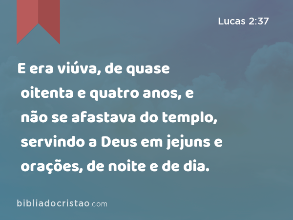 E era viúva, de quase oitenta e quatro anos, e não se afastava do templo, servindo a Deus em jejuns e orações, de noite e de dia. - Lucas 2:37