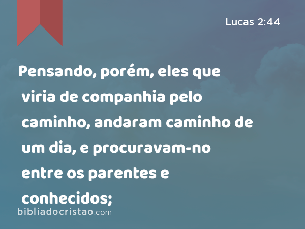 Pensando, porém, eles que viria de companhia pelo caminho, andaram caminho de um dia, e procuravam-no entre os parentes e conhecidos; - Lucas 2:44