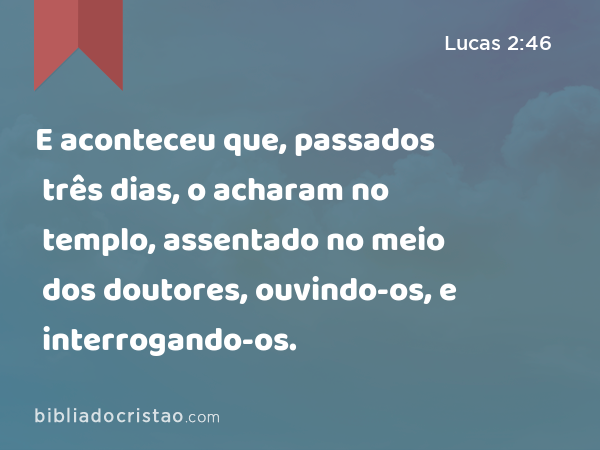 E aconteceu que, passados três dias, o acharam no templo, assentado no meio dos doutores, ouvindo-os, e interrogando-os. - Lucas 2:46