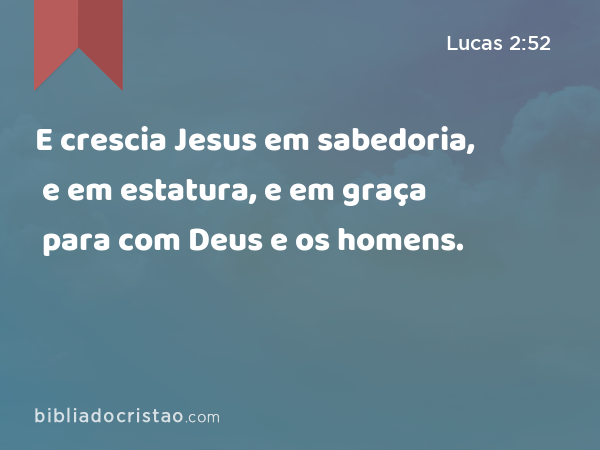 E crescia Jesus em sabedoria, e em estatura, e em graça para com Deus e os homens. - Lucas 2:52