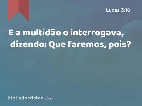 E a multidão o interrogava, dizendo: Que faremos, pois? - Lucas 3:10