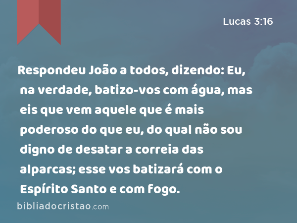 Respondeu João a todos, dizendo: Eu, na verdade, batizo-vos com água, mas eis que vem aquele que é mais poderoso do que eu, do qual não sou digno de desatar a correia das alparcas; esse vos batizará com o Espírito Santo e com fogo. - Lucas 3:16