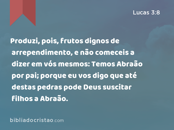 Produzi, pois, frutos dignos de arrependimento, e não comeceis a dizer em vós mesmos: Temos Abraão por pai; porque eu vos digo que até destas pedras pode Deus suscitar filhos a Abraão. - Lucas 3:8