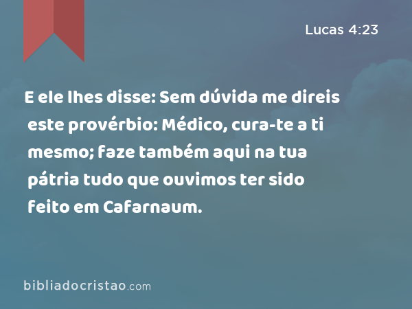 E ele lhes disse: Sem dúvida me direis este provérbio: Médico, cura-te a ti mesmo; faze também aqui na tua pátria tudo que ouvimos ter sido feito em Cafarnaum. - Lucas 4:23