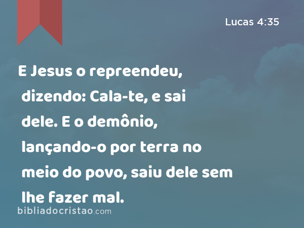 E Jesus o repreendeu, dizendo: Cala-te, e sai dele. E o demônio, lançando-o por terra no meio do povo, saiu dele sem lhe fazer mal. - Lucas 4:35