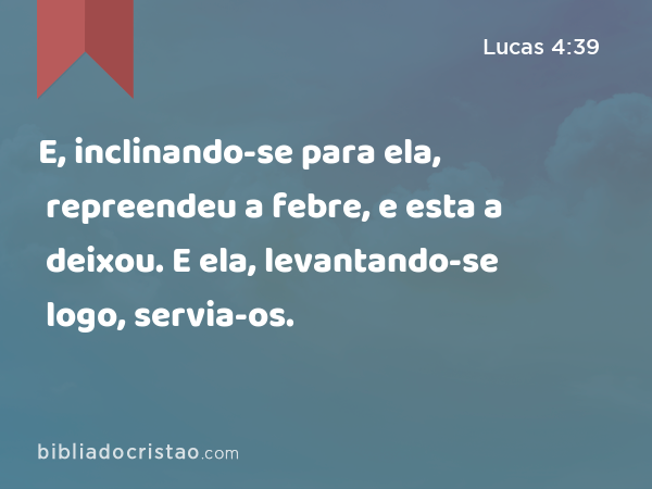 E, inclinando-se para ela, repreendeu a febre, e esta a deixou. E ela, levantando-se logo, servia-os. - Lucas 4:39