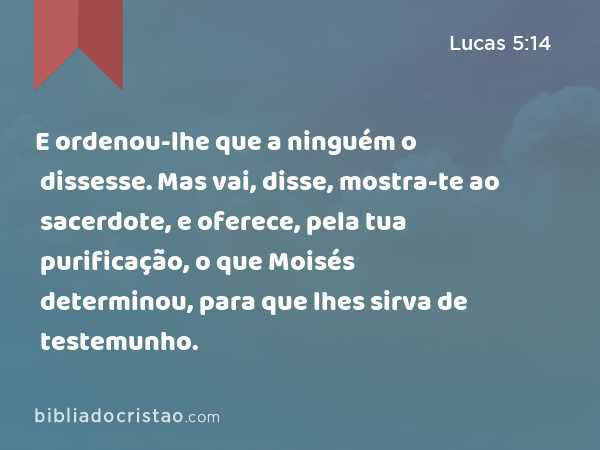 E ordenou-lhe que a ninguém o dissesse. Mas vai, disse, mostra-te ao sacerdote, e oferece, pela tua purificação, o que Moisés determinou, para que lhes sirva de testemunho. - Lucas 5:14