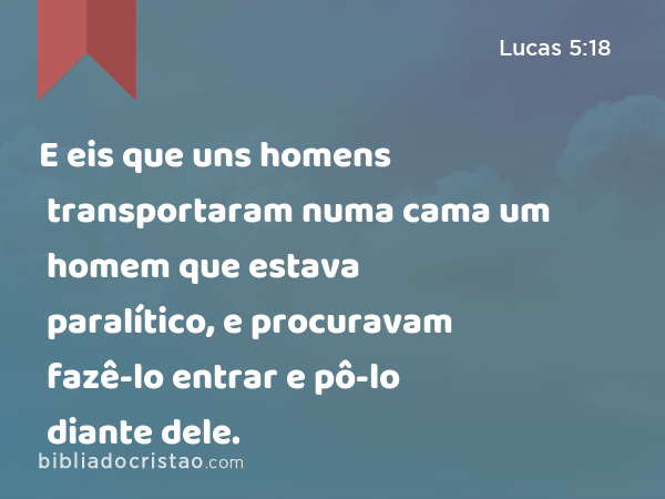 E eis que uns homens transportaram numa cama um homem que estava paralítico, e procuravam fazê-lo entrar e pô-lo diante dele. - Lucas 5:18