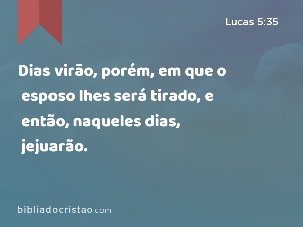 Dias virão, porém, em que o esposo lhes será tirado, e então, naqueles dias, jejuarão. - Lucas 5:35