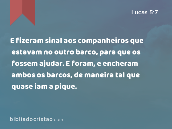 E fizeram sinal aos companheiros que estavam no outro barco, para que os fossem ajudar. E foram, e encheram ambos os barcos, de maneira tal que quase iam a pique. - Lucas 5:7