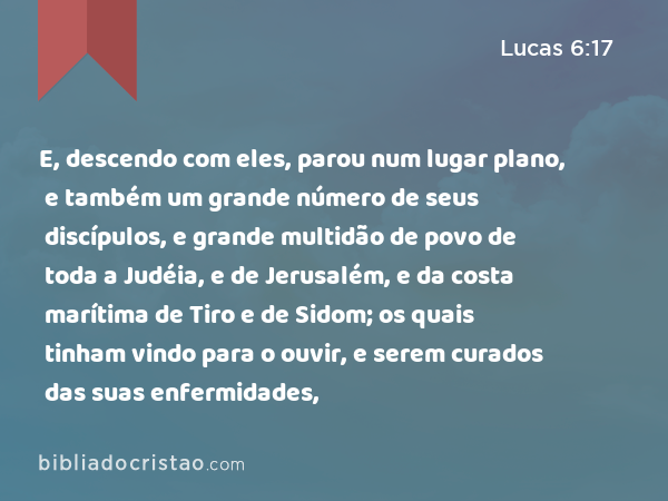 E, descendo com eles, parou num lugar plano, e também um grande número de seus discípulos, e grande multidão de povo de toda a Judéia, e de Jerusalém, e da costa marítima de Tiro e de Sidom; os quais tinham vindo para o ouvir, e serem curados das suas enfermidades, - Lucas 6:17