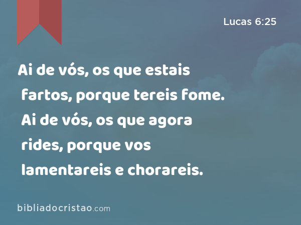 Ai de vós, os que estais fartos, porque tereis fome. Ai de vós, os que agora rides, porque vos lamentareis e chorareis. - Lucas 6:25