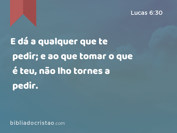 E dá a qualquer que te pedir; e ao que tomar o que é teu, não lho tornes a pedir. - Lucas 6:30