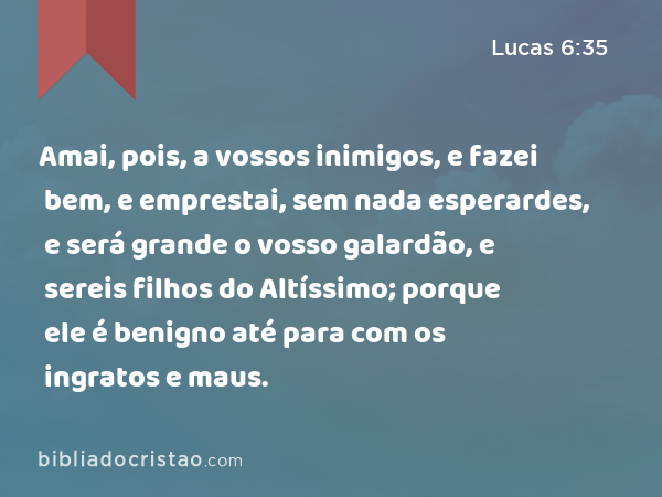 Amai, pois, a vossos inimigos, e fazei bem, e emprestai, sem nada esperardes, e será grande o vosso galardão, e sereis filhos do Altíssimo; porque ele é benigno até para com os ingratos e maus. - Lucas 6:35