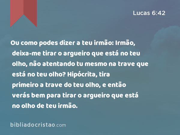 Ou como podes dizer a teu irmão: Irmão, deixa-me tirar o argueiro que está no teu olho, não atentando tu mesmo na trave que está no teu olho? Hipócrita, tira primeiro a trave do teu olho, e então verás bem para tirar o argueiro que está no olho de teu irmão. - Lucas 6:42