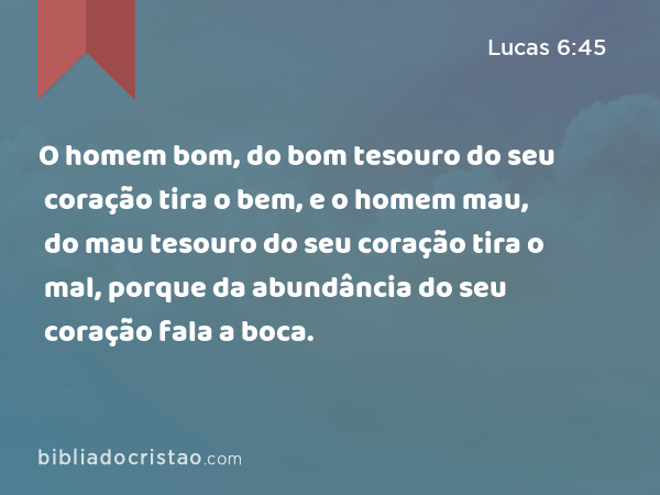 O homem bom, do bom tesouro do seu coração tira o bem, e o homem mau, do mau tesouro do seu coração tira o mal, porque da abundância do seu coração fala a boca. - Lucas 6:45