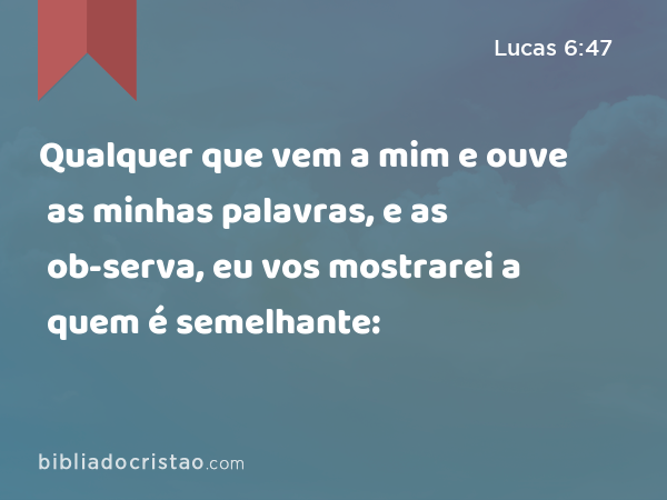 Qualquer que vem a mim e ouve as minhas palavras, e as ob-serva, eu vos mostrarei a quem é semelhante: - Lucas 6:47