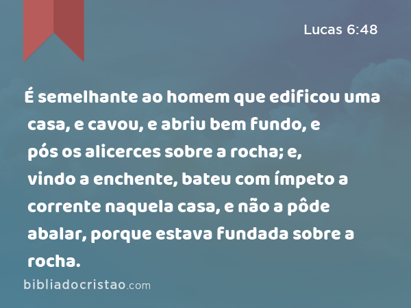 É semelhante ao homem que edificou uma casa, e cavou, e abriu bem fundo, e pós os alicerces sobre a rocha; e, vindo a enchente, bateu com ímpeto a corrente naquela casa, e não a pôde abalar, porque estava fundada sobre a rocha. - Lucas 6:48