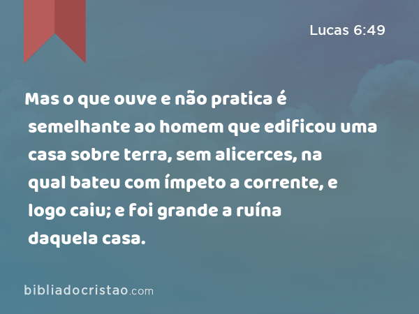 Mas o que ouve e não pratica é semelhante ao homem que edificou uma casa sobre terra, sem alicerces, na qual bateu com ímpeto a corrente, e logo caiu; e foi grande a ruína daquela casa. - Lucas 6:49