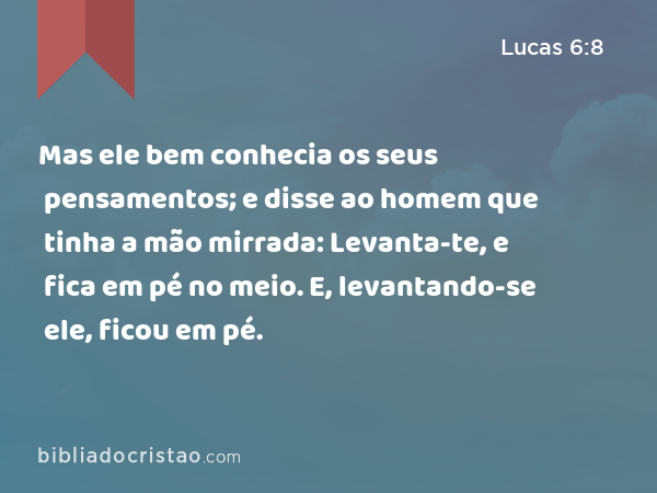 Mas ele bem conhecia os seus pensamentos; e disse ao homem que tinha a mão mirrada: Levanta-te, e fica em pé no meio. E, levantando-se ele, ficou em pé. - Lucas 6:8