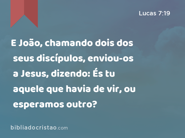 E João, chamando dois dos seus discípulos, enviou-os a Jesus, dizendo: És tu aquele que havia de vir, ou esperamos outro? - Lucas 7:19