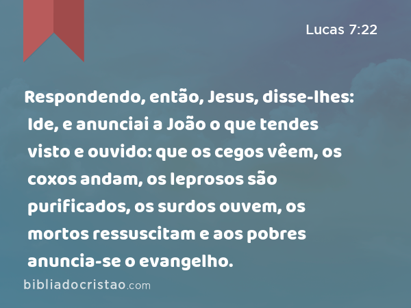 Respondendo, então, Jesus, disse-lhes: Ide, e anunciai a João o que tendes visto e ouvido: que os cegos vêem, os coxos andam, os leprosos são purificados, os surdos ouvem, os mortos ressuscitam e aos pobres anuncia-se o evangelho. - Lucas 7:22