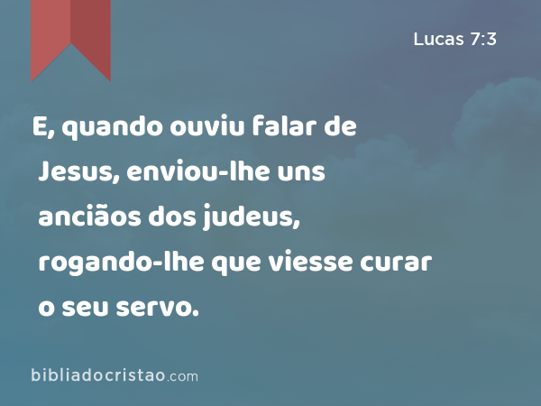 E, quando ouviu falar de Jesus, enviou-lhe uns anciãos dos judeus, rogando-lhe que viesse curar o seu servo. - Lucas 7:3