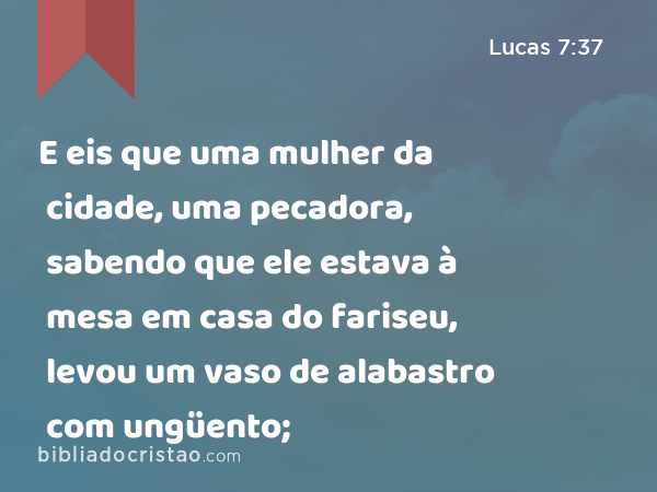 E eis que uma mulher da cidade, uma pecadora, sabendo que ele estava à mesa em casa do fariseu, levou um vaso de alabastro com ungüento; - Lucas 7:37