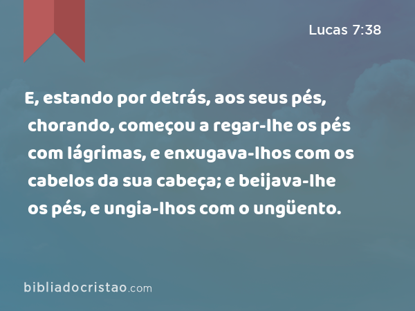 E, estando por detrás, aos seus pés, chorando, começou a regar-lhe os pés com lágrimas, e enxugava-lhos com os cabelos da sua cabeça; e beijava-lhe os pés, e ungia-lhos com o ungüento. - Lucas 7:38