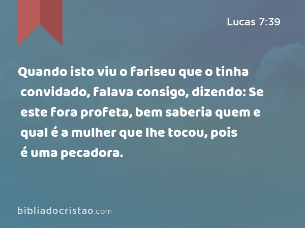 Quando isto viu o fariseu que o tinha convidado, falava consigo, dizendo: Se este fora profeta, bem saberia quem e qual é a mulher que lhe tocou, pois é uma pecadora. - Lucas 7:39