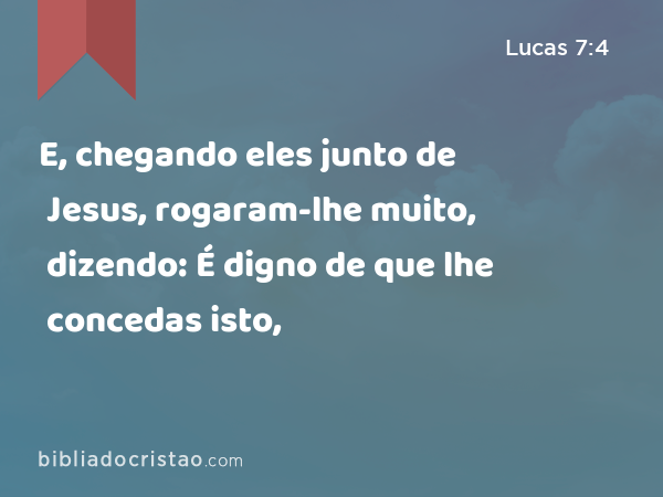 E, chegando eles junto de Jesus, rogaram-lhe muito, dizendo: É digno de que lhe concedas isto, - Lucas 7:4