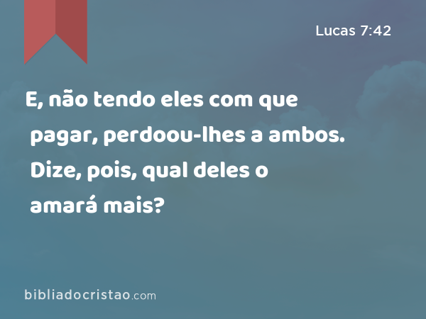 E, não tendo eles com que pagar, perdoou-lhes a ambos. Dize, pois, qual deles o amará mais? - Lucas 7:42