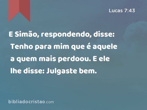 E Simão, respondendo, disse: Tenho para mim que é aquele a quem mais perdoou. E ele lhe disse: Julgaste bem. - Lucas 7:43