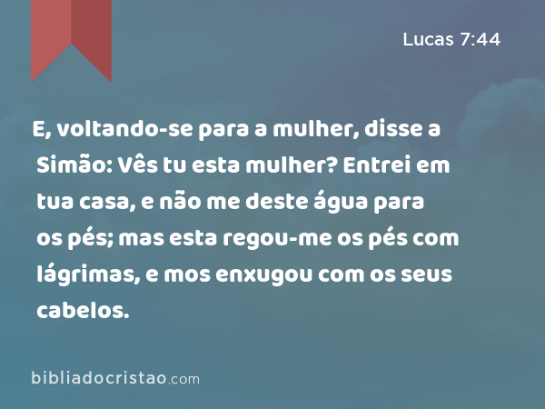 E, voltando-se para a mulher, disse a Simão: Vês tu esta mulher? Entrei em tua casa, e não me deste água para os pés; mas esta regou-me os pés com lágrimas, e mos enxugou com os seus cabelos. - Lucas 7:44