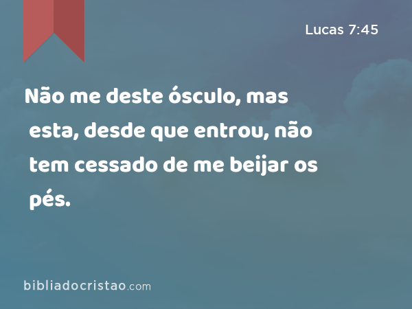 Não me deste ósculo, mas esta, desde que entrou, não tem cessado de me beijar os pés. - Lucas 7:45