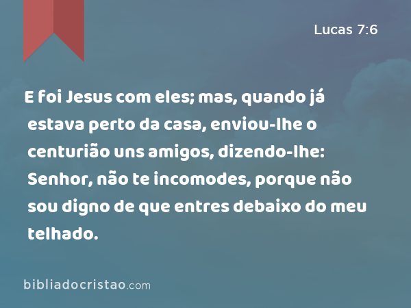 E foi Jesus com eles; mas, quando já estava perto da casa, enviou-lhe o centurião uns amigos, dizendo-lhe: Senhor, não te incomodes, porque não sou digno de que entres debaixo do meu telhado. - Lucas 7:6