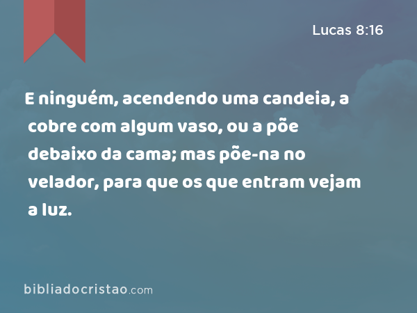 E ninguém, acendendo uma candeia, a cobre com algum vaso, ou a põe debaixo da cama; mas põe-na no velador, para que os que entram vejam a luz. - Lucas 8:16