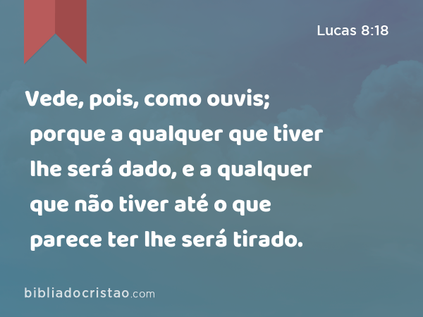 Vede, pois, como ouvis; porque a qualquer que tiver lhe será dado, e a qualquer que não tiver até o que parece ter lhe será tirado. - Lucas 8:18