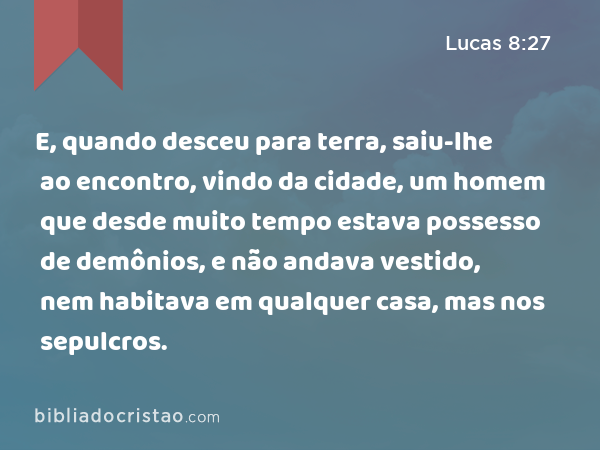 E, quando desceu para terra, saiu-lhe ao encontro, vindo da cidade, um homem que desde muito tempo estava possesso de demônios, e não andava vestido, nem habitava em qualquer casa, mas nos sepulcros. - Lucas 8:27