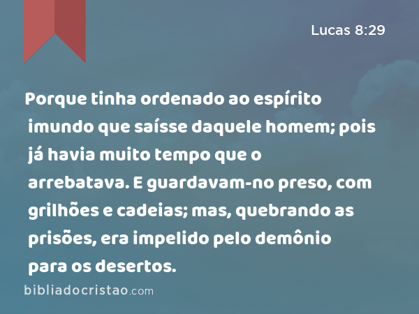 Porque tinha ordenado ao espírito imundo que saísse daquele homem; pois já havia muito tempo que o arrebatava. E guardavam-no preso, com grilhões e cadeias; mas, quebrando as prisões, era impelido pelo demônio para os desertos. - Lucas 8:29