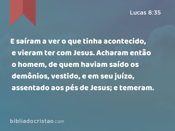 E saíram a ver o que tinha acontecido, e vieram ter com Jesus. Acharam então o homem, de quem haviam saído os demônios, vestido, e em seu juízo, assentado aos pés de Jesus; e temeram. - Lucas 8:35