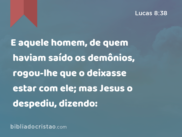 E aquele homem, de quem haviam saído os demônios, rogou-lhe que o deixasse estar com ele; mas Jesus o despediu, dizendo: - Lucas 8:38