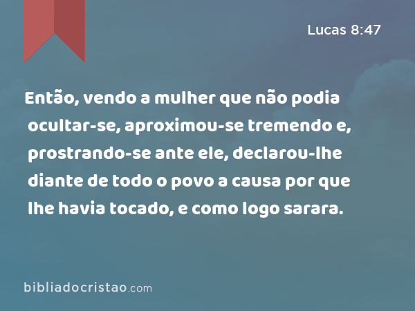 Então, vendo a mulher que não podia ocultar-se, aproximou-se tremendo e, prostrando-se ante ele, declarou-lhe diante de todo o povo a causa por que lhe havia tocado, e como logo sarara. - Lucas 8:47