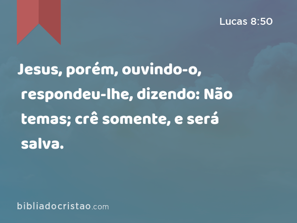 Jesus, porém, ouvindo-o, respondeu-lhe, dizendo: Não temas; crê somente, e será salva. - Lucas 8:50