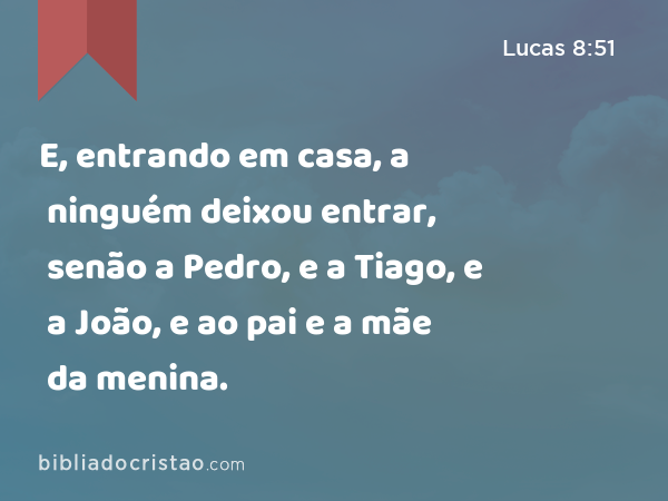 E, entrando em casa, a ninguém deixou entrar, senão a Pedro, e a Tiago, e a João, e ao pai e a mãe da menina. - Lucas 8:51