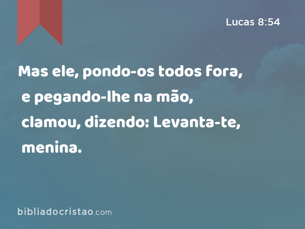 Mas ele, pondo-os todos fora, e pegando-lhe na mão, clamou, dizendo: Levanta-te, menina. - Lucas 8:54