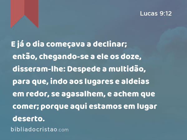 E já o dia começava a declinar; então, chegando-se a ele os doze, disseram-lhe: Despede a multidão, para que, indo aos lugares e aldeias em redor, se agasalhem, e achem que comer; porque aqui estamos em lugar deserto. - Lucas 9:12