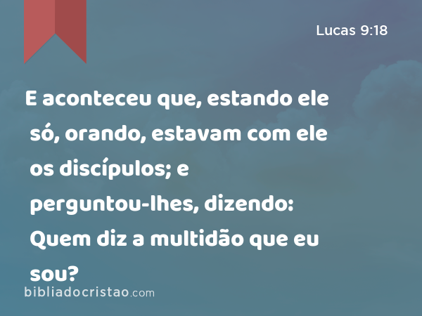 E aconteceu que, estando ele só, orando, estavam com ele os discípulos; e perguntou-lhes, dizendo: Quem diz a multidão que eu sou? - Lucas 9:18