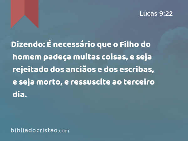 Dizendo: É necessário que o Filho do homem padeça muitas coisas, e seja rejeitado dos anciãos e dos escribas, e seja morto, e ressuscite ao terceiro dia. - Lucas 9:22