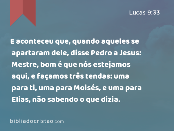 E aconteceu que, quando aqueles se apartaram dele, disse Pedro a Jesus: Mestre, bom é que nós estejamos aqui, e façamos três tendas: uma para ti, uma para Moisés, e uma para Elias, não sabendo o que dizia. - Lucas 9:33